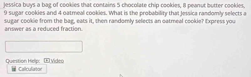 Jessica buys a bag of cookies that contains 5 chocolate chip cookies, 8 peanut butter cookies,
9 sugar cookies and 4 oatmeal cookies. What is the probability that Jessica randomly selects a 
sugar cookie from the bag, eats it, then randomly selects an oatmeal cookie? Express you 
answer as a reduced fraction. 
Question Help: ©Video 
Calculator