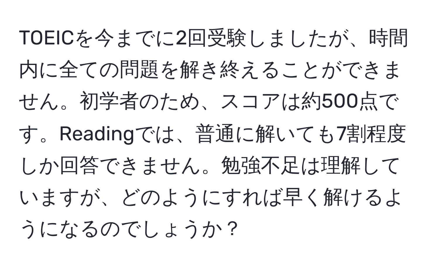 TOEICを今までに2回受験しましたが、時間内に全ての問題を解き終えることができません。初学者のため、スコアは約500点です。Readingでは、普通に解いても7割程度しか回答できません。勉強不足は理解していますが、どのようにすれば早く解けるようになるのでしょうか？