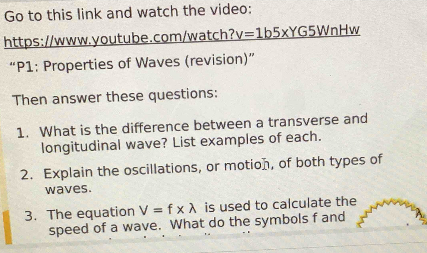 Go to this link and watch the video: 
https://www.youtube.com/watch? v=1b5* YG5WnH W 
“P1: Properties of Waves (revision)” 
Then answer these questions: 
1. What is the difference between a transverse and 
longitudinal wave? List examples of each. 
2. Explain the oscillations, or motion, of both types of 
waves. 
3. The equation V=f* lambda is used to calculate the 
speed of a wave. What do the symbols f and