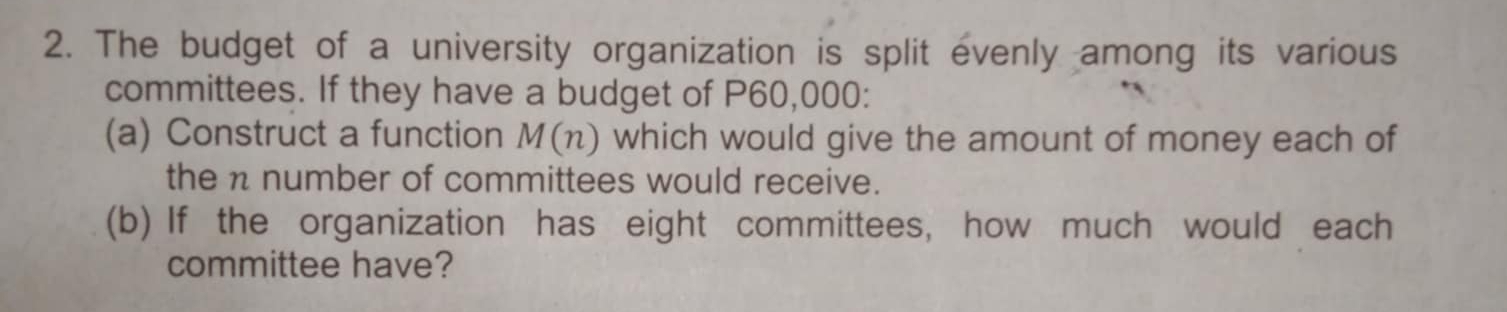 The budget of a university organization is split evenly among its various 
committees. If they have a budget of P60,000 : 
(a) Construct a function M(n) which would give the amount of money each of 
the n number of committees would receive. 
(b) If the organization has eight committees, how much would each 
committee have?