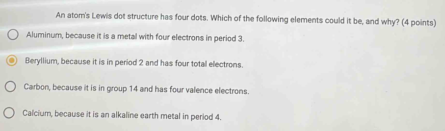 An atom's Lewis dot structure has four dots. Which of the following elements could it be, and why? (4 points)
Aluminum, because it is a metal with four electrons in period 3.
Beryllium, because it is in period 2 and has four total electrons.
Carbon, because it is in group 14 and has four valence electrons.
Calcium, because it is an alkaline earth metal in period 4.