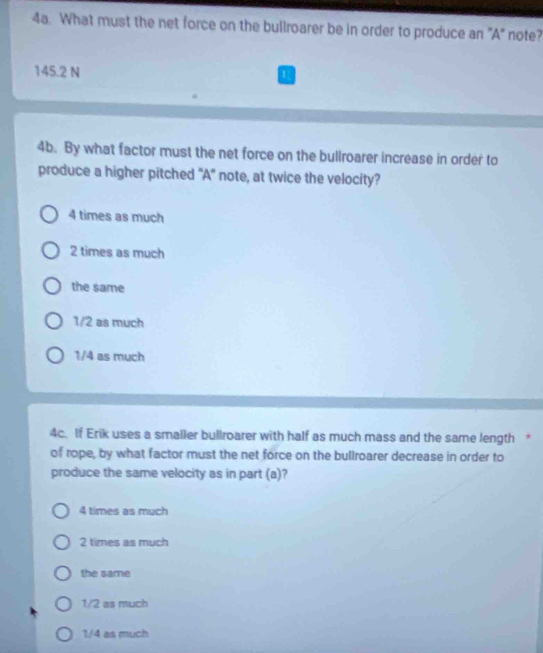 What must the net force on the bullroarer be in order to produce an 'A" note?
145.2 N 1
4b. By what factor must the net force on the bullroarer increase in order to
produce a higher pitched 'A' note, at twice the velocity?
4 times as much
2 times as much
the same
1/2 as much
1/4 as much
4c. If Erik uses a smaller bullroarer with half as much mass and the same length *
of rope, by what factor must the net force on the bullroarer decrease in order to
produce the same velocity as in part (a)?
4 times as much
2 times as much
the same
1/2 as much
1/4 as much