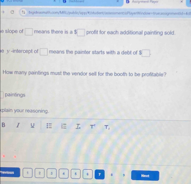 VLS VHorts Dashboard Assignment Player 
bigideasmath.com/MRL/public/app/#/student/assessment;isPlayerWindow=true:assignmentId =4c8 
e slope of □ means there is a $□ profit for each additional painting sold. 
e y -intercept of □ means the painter starts with a debt of $□. 
How many paintings must the vendor sell for the booth to be profitable? 
paintings 
kplain your reasoning. 
B I U  _ T_x T^2 T_2
Previous 1 2 3 4 5 6 7 8 9 Next