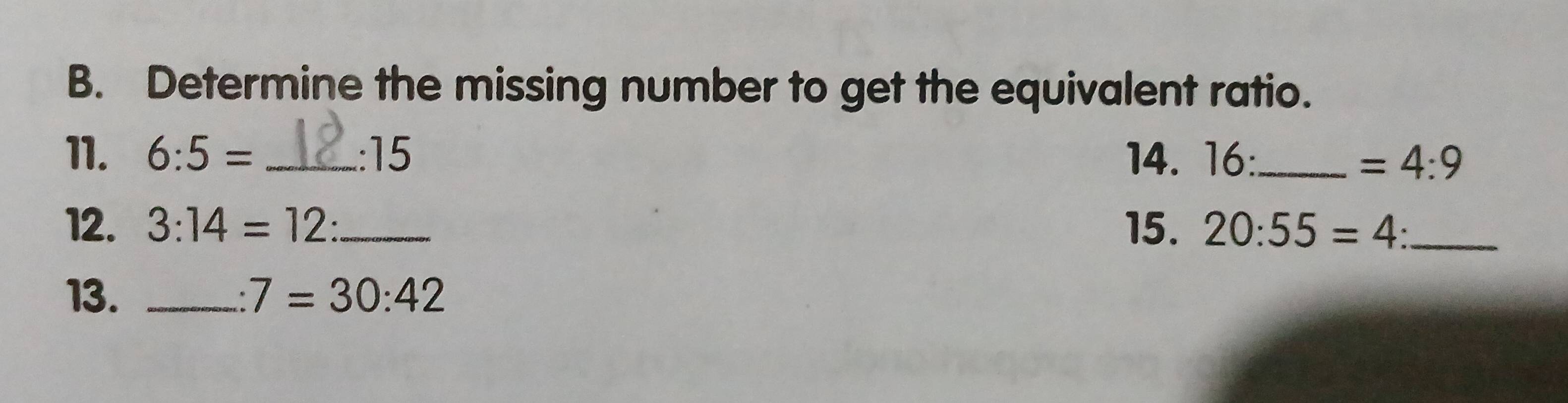 Determine the missing number to get the equivalent ratio. 
11. 6:5= _ :15 14. 16:_  =4:9
12. 3:14=12 : _15. 20:55=4 _ 
13. _ 7=30:42