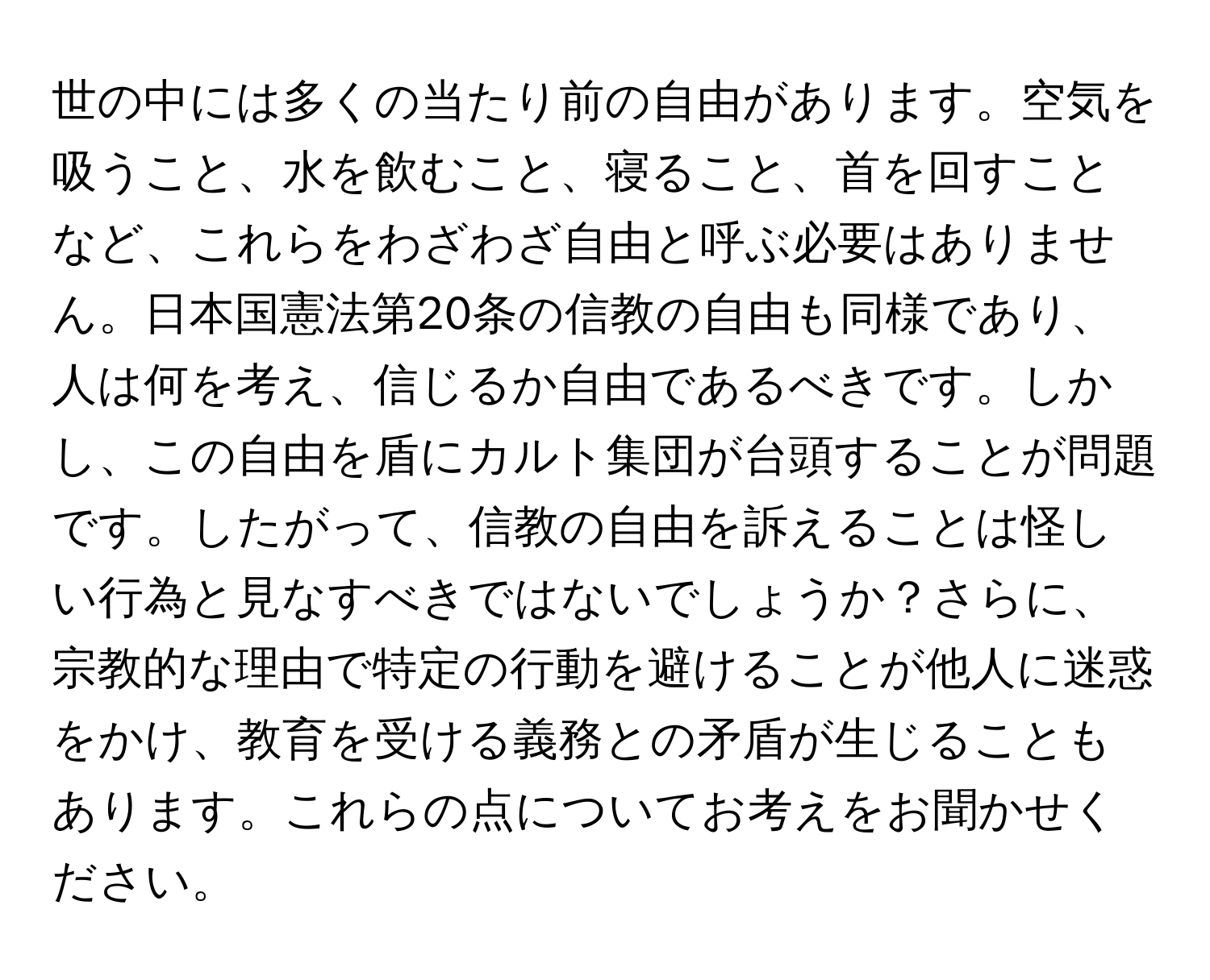 世の中には多くの当たり前の自由があります。空気を吸うこと、水を飲むこと、寝ること、首を回すことなど、これらをわざわざ自由と呼ぶ必要はありません。日本国憲法第20条の信教の自由も同様であり、人は何を考え、信じるか自由であるべきです。しかし、この自由を盾にカルト集団が台頭することが問題です。したがって、信教の自由を訴えることは怪しい行為と見なすべきではないでしょうか？さらに、宗教的な理由で特定の行動を避けることが他人に迷惑をかけ、教育を受ける義務との矛盾が生じることもあります。これらの点についてお考えをお聞かせください。