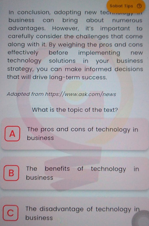 Sobat Tips a
In conclusion, adopting new techoleg
business can bring about numerous 
advantages. However, it's important to
carefully consider the challenges that come 
along with it. By weighing the pros and cons
effectively before implementing new
technology solutions in your business
strategy, you can make informed decisions
that will drive long-term success.
Adapted from https://www.ask.com/news
What is the topic of the text?
The pros and cons of technology in
A business
The benefits of technology in
B business
The disadvantage of technology in
C business