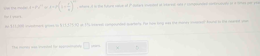 Use the model A=Pe^(r1) or A=P(1+ r/n )^nt , where A is the future value of P dollars invested at interest rate r compounded continuously or n times per yea 
for I years. 
An $11,000 investment grows to $15,575.92 at 5% interest compounded quarterly. For how long was the money invested? Round to the nearest year. 
The money was invested for approximately □ years. ×