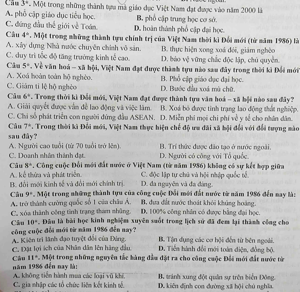 Câu 3^* *. Một trong những thành tựu mà giáo dục Việt Nam đạt được vào năm 2000 là
A. phổ cập giáo dục tiểu học. B. phổ cập trung học cơ sở.
C. đứng đầu thế giới về Toán. D. hoàn thành phổ cập đại học.
Câu 4^*. Một trong những thành tựu chính trị của Việt Nam thời kì Đổi mới (từ năm 1986) là
A. xây dựng Nhà nước chuyên chính vô sản. B. thực hiện xong xoá đói, giảm nghèo
C. duy trì tốc độ tăng trưởng kinh tế cao. D. bảo vệ vững chắc độc lập, chủ quyền.
Câu 5^*. Về văn hoá - xã hội, Việt Nam đạt được thành tựu nào sau đây trong thời kì Đổi mới
A. Xoá hoàn toàn hộ nghèo. B. Phổ cập giáo dục đại học.
C. Giảm tỉ lệ hộ nghèo D. Bước đầu xoá mù chữ.
Câu 6^*. Trong thời kì Đối mới, Việt Nam đạt được thành tựu văn hoá - xã hội nào sau đây?
A. Giải quyết được vấn đề lao động và việc làm. B. Xoá bỏ được tình trạng lao động thất nghiệp.
C. Chỉ số phát triển con người đứng đầu ASEAN. D. Miễn phí mọi chi phí về y tế cho nhân dân.
Câu 7^*. Trong thời kì Đối mới, Việt Nam thực hiện chế độ ưu đãi xã hội đối với đối tượng nào
sau đây?
A. Người cao tuổi (từ 70 tuổi trở lên). B. Trí thức được đào tạo ở nước ngoài.
C. Doanh nhân thành đạt. D. Người có công với Tổ quốc.
Câu 8^*. Công cuộc Đối mới đất nước ở Việt Nam (từ năm 1986) không có sự kết hợp giữa
A. kế thừa và phát triển. C. độc lập tự chủ và hội nhập quốc tế.
B. đổi mới kinh tế và đổi mới chính trị. D. đa nguyên và đa đảng.
Câu 9^*. Một trong những thành tựu của công cuộc Đổi mới đất nước từ năm 1986 đến nay là:
A. trở thành cường quốc số 1 của châu Á. B. đưa đất nước thoát khỏi khủng hoảng.
C. xóa thành công tình trạng tham nhũng. D. 100% công nhân có được bằng đại học.
Câu 10^*. Đâu là bài học kinh nghiệm xuyên suốt trong lịch sử đã đem lại thành công cho
công cuộc đổi mới từ năm 1986 đến nay?
A. Kiên trì lãnh đạo tuyệt đối của Đảng.  B. Tận dụng các cơ hội đến từ bên ngoài.
C. Đặt lợi ích của Nhân dân lên hàng đầu. D. Tiến hành đồi mới toàn diện, đồng bộ.
Câu 11^* *. Một trong những nguyên tắc hàng đầu đặt ra cho công cuộc Đối mới đất nước từ
năm 1986 đến nay là:
A. không tiến hành mua các loại vũ khí. B. tránh xung đột quân sự trên biển Đông.
C. gia nhập các tổ chức liên kết kinh tế. D. kiên định con đường xã hội chủ nghĩa.