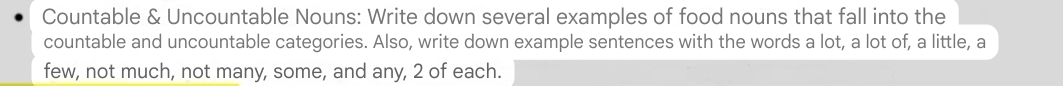 Countable & Uncountable Nouns: Write down several examples of food nouns that fall into the 
countable and uncountable categories. Also, write down example sentences with the words a lot, a lot of, a little, a 
few, not much, not many, some, and any, 2 of each.