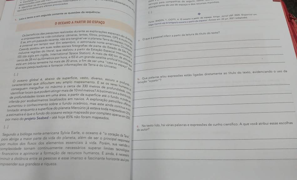 omiços para compannias de segum,  2   
determnedos utos s ã * Idertficas os recurios persuésivos mogucal
( ids Idissertativo du  
planejamento do uso do espaço e dos recursos maninshos
opiánl e os possíveis efeitas provocados
7. Leia e texto e em seguida comente as questões da sequência:
O OCEANO A PARTIR DO ESPAÇO
rassa, BAZON, T. CIOTTI, A. O oreano a partir do espaço. Artigo, Joral USP. 2020, Dispororel em
a (omal usp br/amiges/o-oceáno-a-parti-do-espaco? Aceaso em: 22 jun. 2071 (adeptado)
Os benefícios das pesquisas realizadas durante as explorações espaciais são dimo
O que e possível inferir a partir da leitura do título do texto?
e onpresentes na vida cotidiana: câmeras, lentes, filtros, próteses, GPS e muile ma
E se, em um passado recente, não era tangivel ver o planeta Terra do espaço, hoe si_
é possivel em tempo real. Em setembro, o astronauta norte-americand Chratoph
Cassidy postou em suas redes sociais fotografias de parte do Estado de São País_
inclusive regiões do litoral, que realizou a partir da Estação Espacial Interacio,
155 (da sigla em inglês. International Space Station). A mais de 400 km da altituda_
cerca de 28 mil quilômetros por hora, a ISS é um grande satélito artificial mpulada que
está em órbita terrestre há mais de 20 anos, a fim de ser uma "casa no espaço" p_
diversos pesquisadores e fornecer informações da Terra e do Universo
L J
b. Que palavras e/ou expressões estão ligadas diretamente ao título do texto, evidenciando o uso da
ocução 'a parti''?
O oceano global é, abaixo da superfície, vasto, diverso, escuro e profunds
características que dificultam seu amplo mapeamento. E se os seres humanos su_
conseguem mergulhar no máximo a cerca de 330 metros de profundidade, com
identificar locais que podem atingir mais de 10 mil metros? A batimetria é a distrbuço_
de profundidades locais em uma área, a partir da superfície até o fundo, e podes
inferida por ecobatímetros localizados em navios. A exploração petrolífera offshom_
aumentou o conhecimento sobre o fundo oceânico, mas este ainda continua muiz
limitado: enquanto a superfície do planeta Mercúrio já estava toda mapeada em 2014_
a estimativa é que o fundo do oceano esteja mapeado por completo apenas em 2030
por meio do projeto Seabed - até hoje 85% não foram mapeados.

oNo texto lido, há várias palavras e expressões de cunho científico. A que você atribui essas escolhas
Segundo a bióloga norte-americana Sylvia Earle, o oceano é "o coração da Tena" do autor?
pois abriga a maior parte da vida do planeta, além de ser o principal responsáo_
por muitos dos fluxos dos elementos essenciais à vida. Porém, sua vastidão 
complexidade tomam continuamente necessários superar limites tecnológicos_
financeiros e aprimorar a formação de recursos humanos. E ainda, é necessão
minuir a distância entre as pessoas e esse imenso e fascinante horizonte azulpa_
impreender sua grandeza e ríqueza.