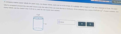 A company makes paper labels for paint cans. As shown below, each can is in the shape of a cxinder with a height of 7 os and a damete of 6 on. The ppor 
label is wrapped around the can and covers only the side of the can (not the top or bottom). If the company has a total of 5670.84cm^2
many labels can be made? Use 3.14 for π, and do not round your answer of paper avaitable, how 
labells 
× 。