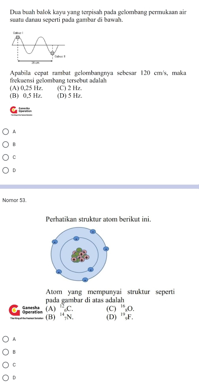 Dua buah balok kayu yang terpisah pada gelombang permukaan air
suatu danau seperti pada gambar di bawah.
Apabila cepat rambat gelombangnya sebesar 120 cm/s, maka
frekuensi gelombang tersebut adalah
(A) 0,25 Hz. (C) 2 Hz.
(B) 0,5 Hz. (D) 5 Hz.
Sperition
A
B
C
D
Nomor 53.
Perhatikan struktur atom berikut ini.
Atom yang mempunyai struktur seperti
pada gambar di atas adalah
Ganesha (A) ^12_6C. (C) ^16_8O. 
Operation
The King of the Fastest Solution (B) ^14_7N. (D) ^19_9F.
A
B
C
D