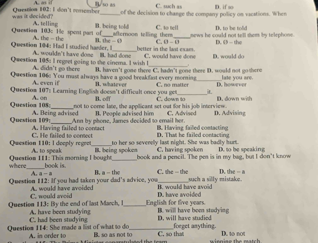 A. as if B. so as C. such as D. if so
Question 102: I don't remember_ of the decision to change the company policy on vacations. When
was it decided?
A. telling B. being told C. to tell D. to be told
Question 103: He spent part of_ afternoon telling them_ news he could not tell them by telephone.
A. the - the B. the - Ø D. Ø - the
C. 0-varnothing
Question 104: Had I studied harder, I_ better in the last exam.
A. wouldn’t have done B. had done C. would have done D. would do
_
Question 105: I regret going to the cinema. I wish I .
A. didn’t go there B. haven’t gone there C. hadn’t gone there D. would not gothere
Question 106: You must always have a good breakfast every morning_ late you are.
A. even if B. whatever C. no matter D. however
Question 107: Learning English doesn’t difficult once you get_ it.
A. on B. off C. down to D. down with
Question 108:_ not to come late, the applicant set out for his job interview.
A. Being advised B. People advised him C. Advised D. Advising
Question 109:_ Ann by phone, James decided to email her.
A. Having failed to contact B. Having failed contacting
C. He failed to contect D. That he failed contacting
Question 110: I deeply regret_ to her so severely last night. She was badly hurt.
A. to speak B. being spoken C. having spoken D. to be speaking
Question 111: This morning I bought_ book and a pencil. The pen is in my bag, but I don’t know
where_ book is.
A. a-a B. a - the C. the — the D. the — a
Question 112: If you had taken your dad’s advice, you_ such a silly mistake.
A. would have avoided B. would have avoid
C. would avoid D. have avoided
Question 113: By the end of last March, I_ English for five years.
A. have been studying B. will have been studying
C. had been studying D. will have studied
Question 114: She made a list of what to do_ forget anything.
A. in order to B. so as not to C. so that D. to not
n is ter congratulated the team  . winning the match