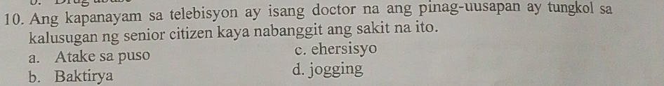 Ang kapanayam sa telebisyon ay isang doctor na ang pinag-uusapan ay tungkol sa
kalusugan ng senior citizen kaya nabanggit ang sakit na ito.
a. Atake sa puso c. ehersisyo
b. Baktirya d. jogging