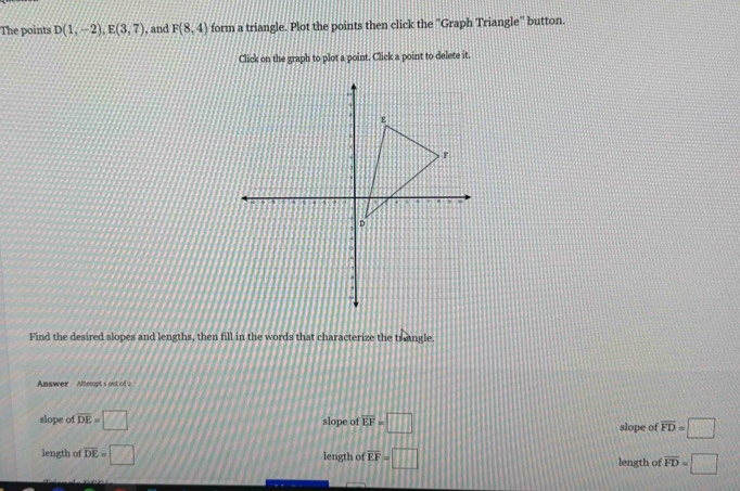 The points D(1,-2), E(3,7) , and F(8,4) form a triangle. Plot the points then click the ''Graph Triangle'' button.
Click on the graph to plot a point. Click a point to delete it.
Find the desired slopes and lengths, then fill in the words that characterize the trangle.
Answer Alemot i out of
slope of overline DE=□ slope of overline EF=□ slope of overline FD=□
length of overline DE=□ length of overline EF=□ length of overline FD=□