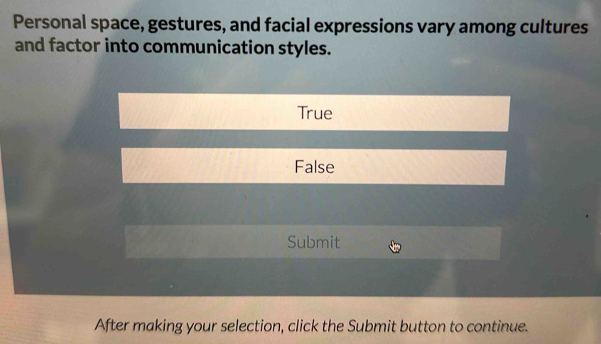 Personal space, gestures, and facial expressions vary among cultures
and factor into communication styles.
True
False
Submit
After making your selection, click the Submit button to continue.