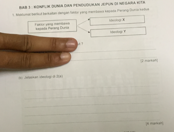 BAB 3 : KONFLIK DUNIA DAN PENDUDUKAN JEPUN DI NEGARA KITA 
1. Maklumat berikut berkaitan dengan faktor yang membawa kepada Perang Dunia kedua 
Faktor yang membawa Ideologi X
kepada Perang Dunia 
Ideologi Y
ut ? 
_ 
_ 
[2 markah] 
(b) Jelaskan ideologi di 2(a)
_ 
_ 
_ 
_ 
_ 
[4 markah]