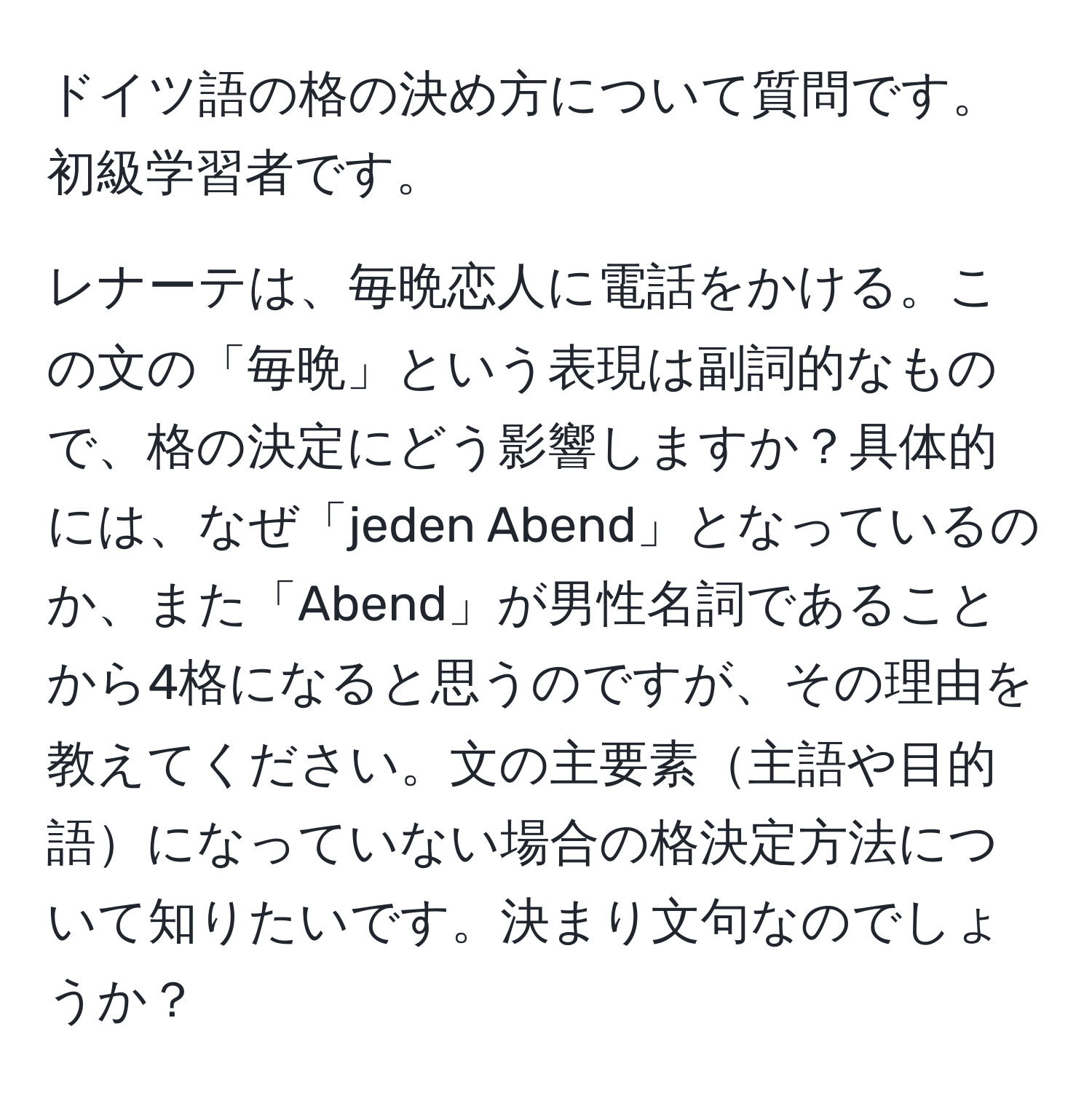 ドイツ語の格の決め方について質問です。初級学習者です。

レナーテは、毎晩恋人に電話をかける。この文の「毎晩」という表現は副詞的なもので、格の決定にどう影響しますか？具体的には、なぜ「jeden Abend」となっているのか、また「Abend」が男性名詞であることから4格になると思うのですが、その理由を教えてください。文の主要素主語や目的語になっていない場合の格決定方法について知りたいです。決まり文句なのでしょうか？