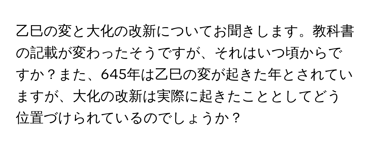 乙巳の変と大化の改新についてお聞きします。教科書の記載が変わったそうですが、それはいつ頃からですか？また、645年は乙巳の変が起きた年とされていますが、大化の改新は実際に起きたこととしてどう位置づけられているのでしょうか？