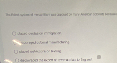 The British system of mercantilism was opposed by many American colonists because
placed quotas on immigration.
couraged colonial manufacturing.
placed restrictions on trading.
discouraged the export of raw materials to England.