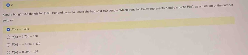 Kendra bought 156 donuts for $130. Her profit was $40 once she had sold 100 donuts. Which equation below represents Kendra's profit P(n) , as a function of the number
sold, n?
P(n)=0.40n
P(n)=1.70n-130
P(n)=-0.90n+130
P(n)=0.90n-130