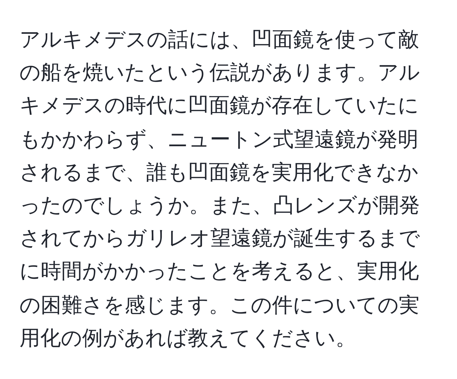 アルキメデスの話には、凹面鏡を使って敵の船を焼いたという伝説があります。アルキメデスの時代に凹面鏡が存在していたにもかかわらず、ニュートン式望遠鏡が発明されるまで、誰も凹面鏡を実用化できなかったのでしょうか。また、凸レンズが開発されてからガリレオ望遠鏡が誕生するまでに時間がかかったことを考えると、実用化の困難さを感じます。この件についての実用化の例があれば教えてください。