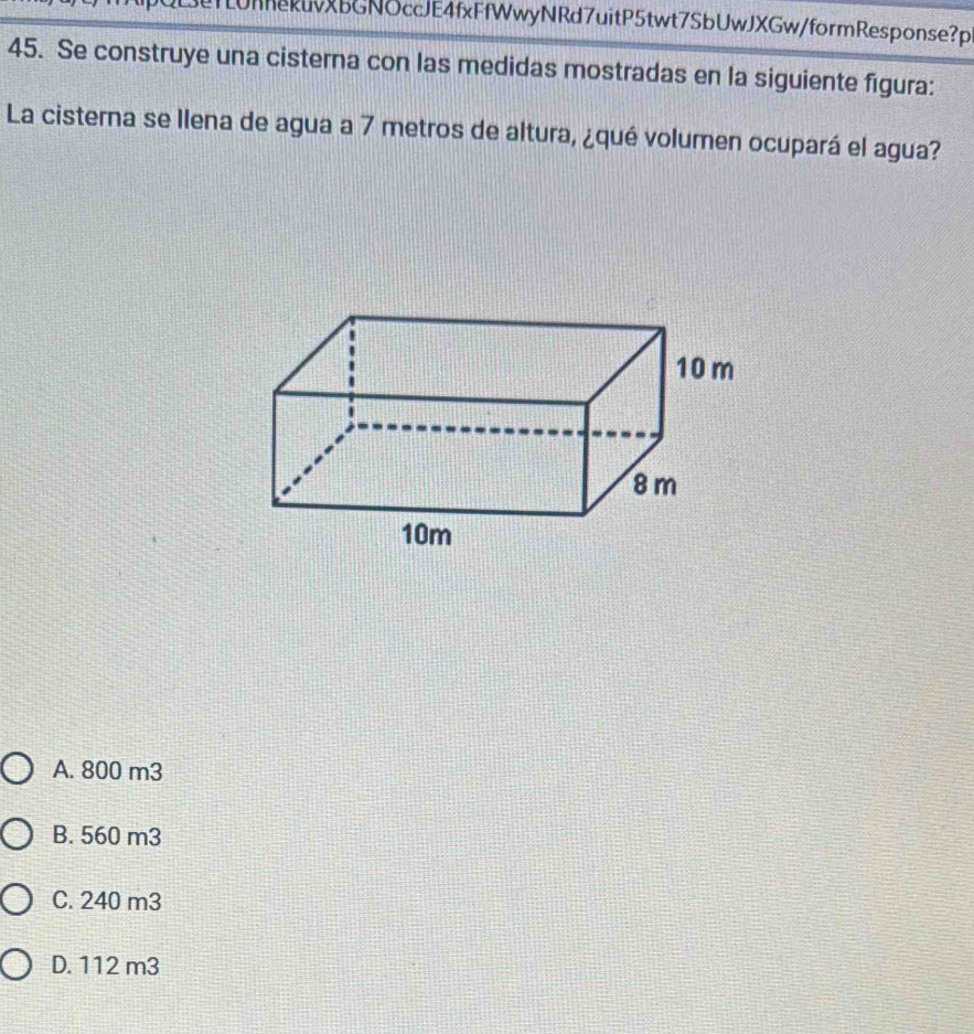 LUnhekuvXbGNOccJE4fxFfWwyNRd7uitP5twt7SbUwJXGw/formResponse?p
45. Se construye una cisterna con las medidas mostradas en la siguiente figura:
La cisterna se llena de agua a 7 metros de altura, ¿qué volumen ocupará el agua?
A. 800 m3
B. 560 m3
C. 240 m3
D. 112 m3