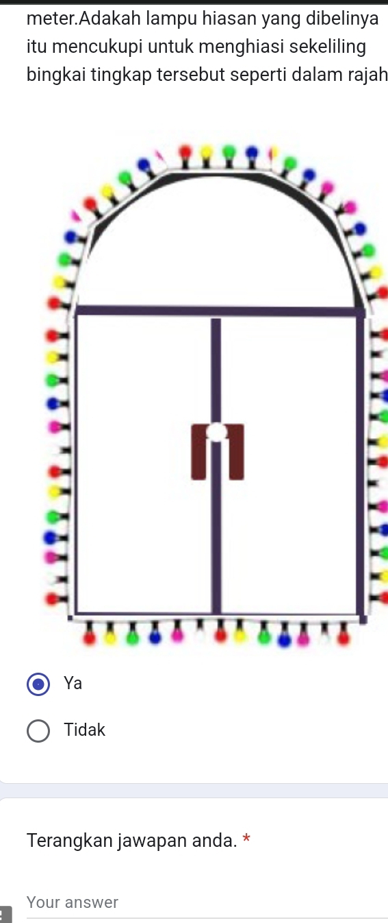 meter.Adakah lampu hiasan yang dibelinya
itu mencukupi untuk menghiasi sekeliling
bingkai tingkap tersebut seperti dalam rajah
Ya
Tidak
Terangkan jawapan anda. *
Your answer
