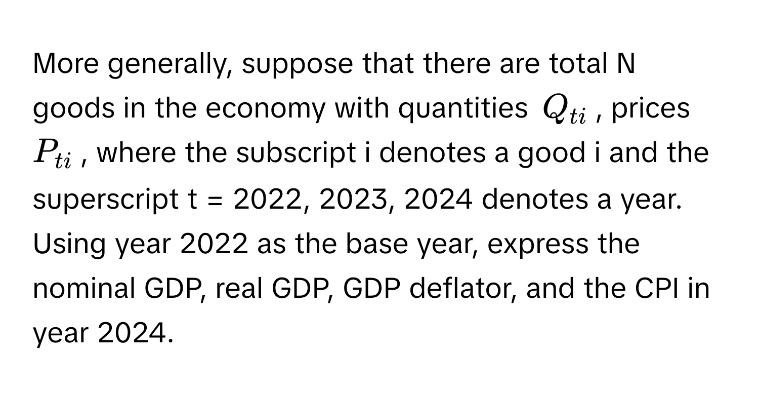 More generally, suppose that there are total N goods in the economy with quantities $Q_ti$, prices $P_ti$, where the subscript i denotes a good i and the superscript t = 2022, 2023, 2024 denotes a year. Using year 2022 as the base year, express the nominal GDP, real GDP, GDP deflator, and the CPI in year 2024.