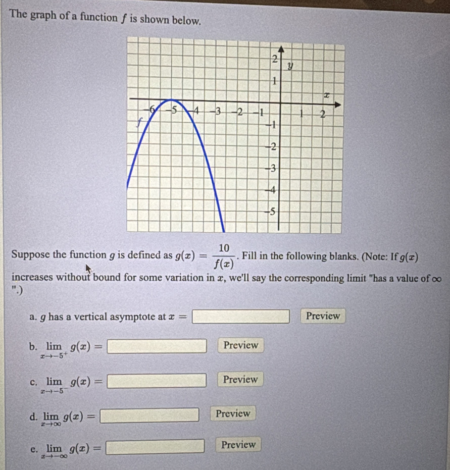 The graph of a function f is shown below. 
Suppose the function g is defined as g(x)= 10/f(x) . Fill in the following blanks. (Note: If g(x)
increases without bound for some variation in x, we'll say the corresponding limit "has a value of ∞
".) 
a. g has a vertical asymptote at x=□ Preview 
b. limlimits _xto -5^+g(x)=□ Preview 
c. limlimits _xto -5^-g(x)=□ Preview 
d. limlimits _xto ∈fty g(x)=□ Preview 
e. limlimits _xto -∈fty g(x)=□ Preview