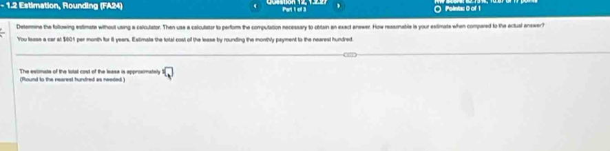 1.2 Estimation, Rounding (FA24) Part 1 of 3 Points: 0 of 1 
Detenmine the following estimate without using a calculator. Then use a calculator to perform the computation necessary to obtain an exact answer. How ressenable is your estimate when compared to the actual answer? 
You lease a car at $001 per month for i years. Estimae the total cost of the lease by rounding the monthly payment to the nearest hundred. 
The estimate of the total cost of the lease is epproximately^(□) 
(Round to the nearest hundred as needed )