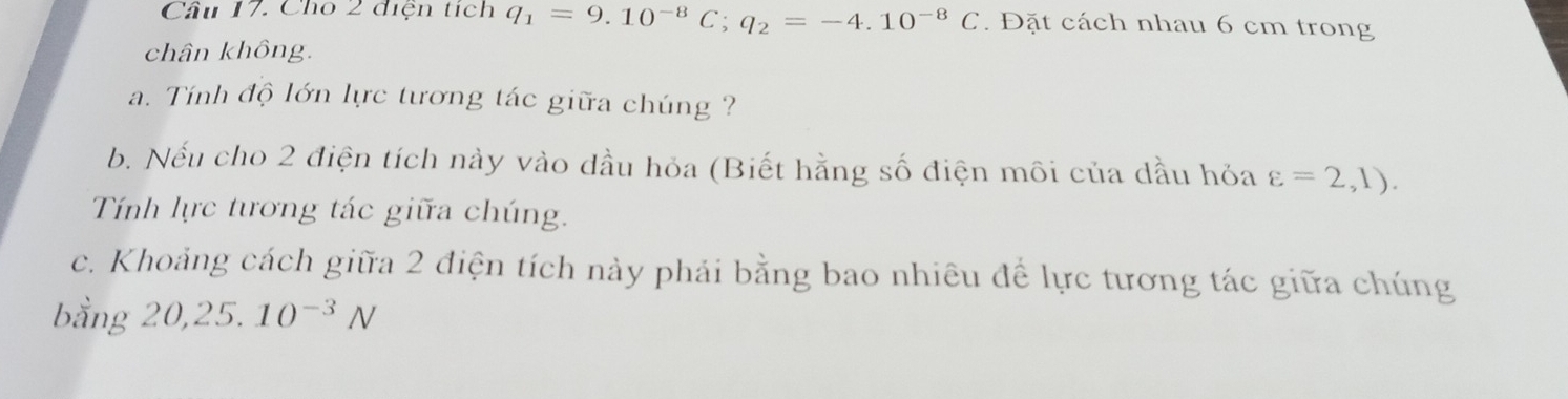 Cho 2 điện tích q_1=9.10^(-8)C; q_2=-4.10^(-8)C. Đặt cách nhau 6 cm trong 
chân không. 
a. Tính độ lớn lực tương tác giữa chúng ? 
b. Nếu cho 2 điện tích này vào dầu hỏa (Biết hằng số điện môi của dầu hỏa varepsilon =2,1). 
Tính lực tương tác giữa chúng. 
c. Khoảng cách giữa 2 điện tích này phải bằng bao nhiêu để lực tương tác giữa chúng 
bằng 20, 25.10^(-3)N