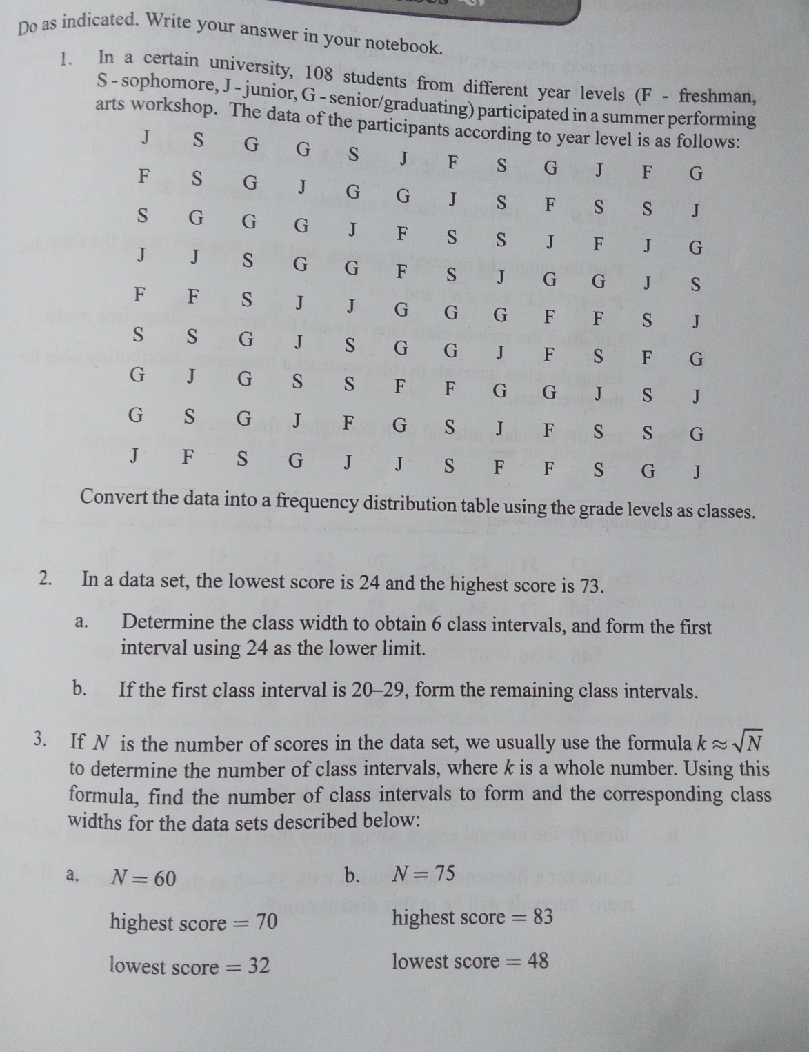 Do as indicated. Write your answer in your notebook. 
1. In a certain university, 108 students from different year levels (F - freshman, 
S - sophomore, J - junior, G - senior/graduating) partici 
arts workshop. The 
data into a frequency distribution table using the grade levels as classes. 
2. In a data set, the lowest score is 24 and the highest score is 73. 
a. Determine the class width to obtain 6 class intervals, and form the first 
interval using 24 as the lower limit. 
b. If the first class interval is 20-29, form the remaining class intervals. 
3. If N is the number of scores in the data set, we usually use the formula kapprox sqrt(N)
to determine the number of class intervals, where k is a whole number. Using this 
formula, find the number of class intervals to form and the corresponding class 
widths for the data sets described below: 
a. N=60 b. N=75
highest score =70 highest score =83
lowest score =32 lowest score =48