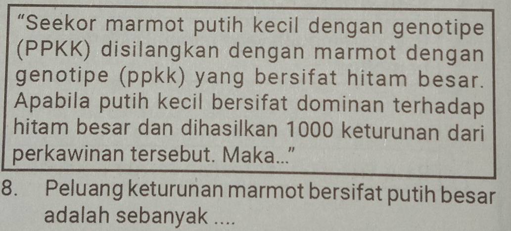 “Seekor marmot putih kecil dengan genotipe 
(PPKK) disilangkan dengan marmot dengan 
genotipe (ppkk) yang bersifat hitam besar. 
Apabila putih kecil bersifat dominan terhadap 
hitam besar dan dihasilkan 1000 keturunan dari 
perkawinan tersebut. Maka..." 
8. Peluang keturunan marmot bersifat putih besar 
adalah sebanyak ....