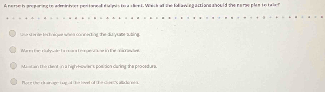 A nurse is preparing to administer peritoneal dialysis to a client. Which of the following actions should the nurse plan to take?
Use sterile technique when connecting the dialysate tubing.
Warm the dialysate to room temperature in the microwave.
Maintain the client in a high-Fowler's position during the procedure.
Place the drainage bag at the level of the client's abdomen.