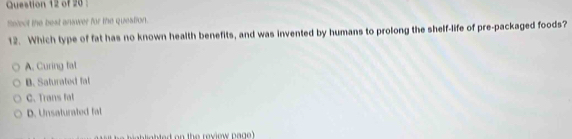 Cuestion 12 of 20 
Select the best answer for the question.
12. Which type of fat has no known health benefits, and was invented by humans to prolong the shelf-life of pre-packaged foods?
A. Curing fat
B. Saturated fat
C. Trans fal
D. Unsaturated fal
ab lighted on the review pag