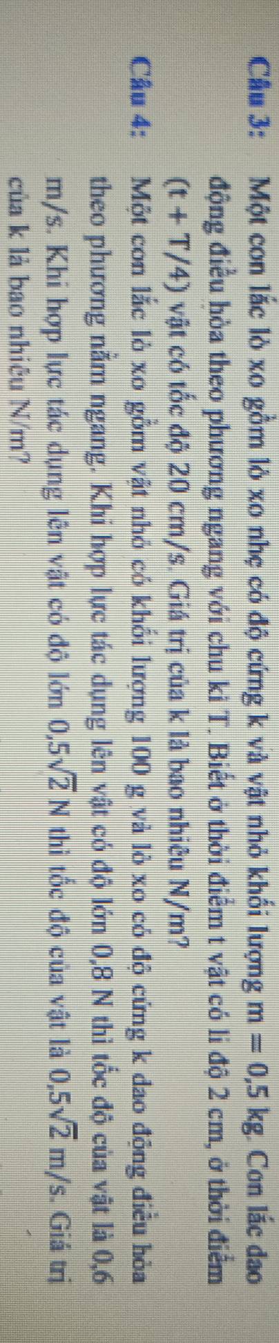 Cầu 3: Một con lắc lò xo gồm lỏ xo nhẹ có độ cứng k và vật nhỏ khối lượng m=0,5kg Con lắc dao 
động điều hòa theo phương ngang với chu ki T. Biết ở thời điểm t vật có li độ 2 cm, ở thời điểm
(t+T/4) vật có tốc độ 20 cm/s. Giá trị của k là bao nhiêu N/m? 
Câu 4: Một con lắc lò xo gồm vật nhỏ có khổi lượng 100 g và lò xo có độ cứng k dao động điều hòa 
theo phương năm ngang. Khi hợp lực tác dụng lên vật có độ lớn 0,8 N thì tốc độ của vật là 0,6
m/s. Khi hợp lực tác dụng lên vật có độ lớn 0,5sqrt(2)N thì tốc độ của vật là 0,5sqrt(2)m/s. Giá trị 
của k là bao nhiêu N/m?