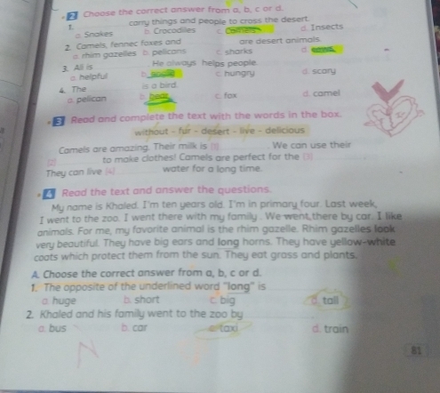 Choose the correct answer from a, b, c or d.
L carry things and people to cross the desert.
a Snakes b. Crocodilles c. Comes d Insects
2. Camels, fennec foxes and are desert animals.
. rhim gazelles b. pelicans C. sharks d. eam 
3. All is
He always helps people.
a helpful b ang d c hungry d. scary
is a bird.
4. The b hedr c.fox d. camel
a pelican
E Read and complete the text with the words in the box.
without - fur - desert - live - delicious
Camels are amazing. Their milk is (1) We can use their
2 to make clothes! Camels are perfect for the (3)
They can live 4 water for a long time.
Read the text and answer the questions.
My name is Khaled. I'm ten years old. I'm in primary four. Last week,
I went to the zoo. I went there with my family . We went there by car. I like
animals. For me, my favorite animal is the rhim gazelle. Rhim gazelles look
very beautiful. They have big ears and long horns. They have yellow-white
coats which protect them from the sun. They eat grass and plants,
A. Choose the correct answer from a, b, c or d.
1. The opposite of the underlined word ''long'' is
a huge b. short c. big d tall
2. Khaled and his family went to the zoo by
a. bus b. car d. train
81