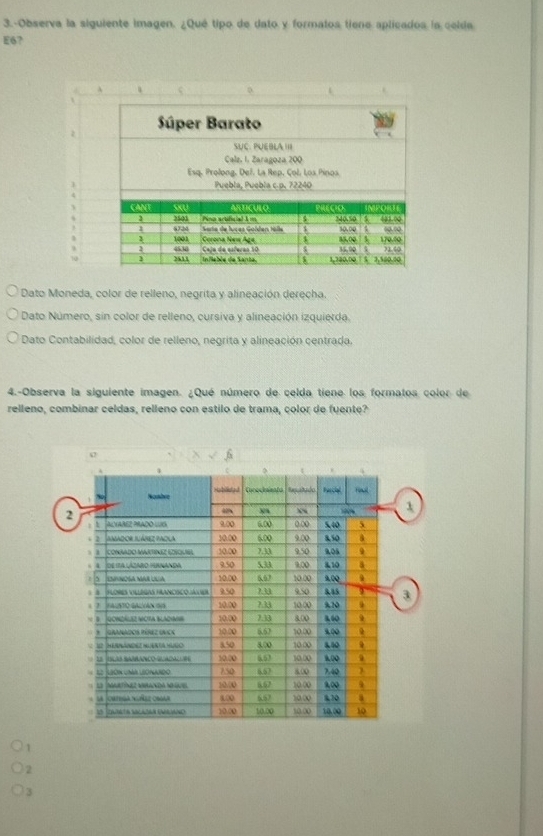 3.-Observa la siguiente imagen. ¿Qué tipo de dato y formatos tiene aplicados is celda
E6?
]
Dato Moneda, color de relleno, negrita y alineación derecha.
Dato Número, sin color de relleno, cursiva y alineación izquierda.
Dato Contabilidad, color de relleno, negrita y alineación centrada.
4.-Observa la siguiente imagen. ¿Qué número de celda tiene los formatos color de
relleno, combinar celdas, relleno con estilo de trama, color de fuente?
1
2
3