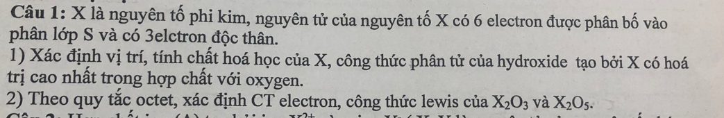 là nguyên tố phi kim, nguyên tử của nguyên tố X có 6 electron được phân bố vào 
phân lớp S và có 3elctron độc thân. 
1) Xác định vị trí, tính chất hoá học của X, công thức phân tử của hydroxide tạo bởi X có hoá 
trị cao nhất trong hợp chất với oxygen. 
2) Theo quy tắc octet, xác định CT electron, công thức lewis của X_2O_3 và X_2O_5.