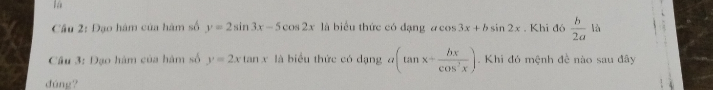 lá 
Câu 2: Đạo hàm của hàm số y=2sin 3x-5cos 2x là biểu thức có dạng acos 3x+bsin 2x. Khi đó  b/2a 1a
Cầu 3: Đạo hàm của hàm số y=2xtan x là biểu thức có dạng a(tan x+ bx/cos^2x ). Khi đó mệnh đề nào sau đây 
đúng?