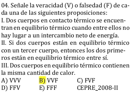 Señale la veracidad (V) o falsedad (F) de ca-
da una de las siguientes proposiciones:
I. Dos cuerpos en contacto térmico se encuen-
tran en equilibrio térmico cuando entre ellos no
hay lugar a un intercambio neto de energía.
II. Si dos cuerpos están en equilibrio térmico
con un tercer cuerpo, entonces los dos prime-
ros están en equilibrio térmico entre sí.
III. Dos cuerpos en equilibrio térmico contienen
la misma cantidad de calor.
A) VVV B) VVF C) FVF
D) FFV E) FFF CEPRE_2008-II