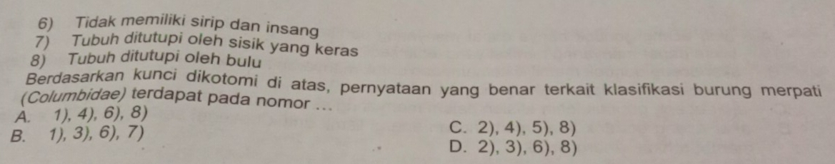 Tidak memiliki sirip dan insang
7) Tubuh ditutupi oleh sisik yang keras
8) Tubuh ditutupi oleh bulu
Berdasarkan kunci dikotomi di atas, pernyataan yang benar terkait klasifikasi burung merpati
(Columbidae) terdapat pada nomor ...
A. 1), 4), 6), 8)
B. 1), 3), 6), 7)
C. 2), 4), 5), 8)
D. 2), 3), 6), 8)