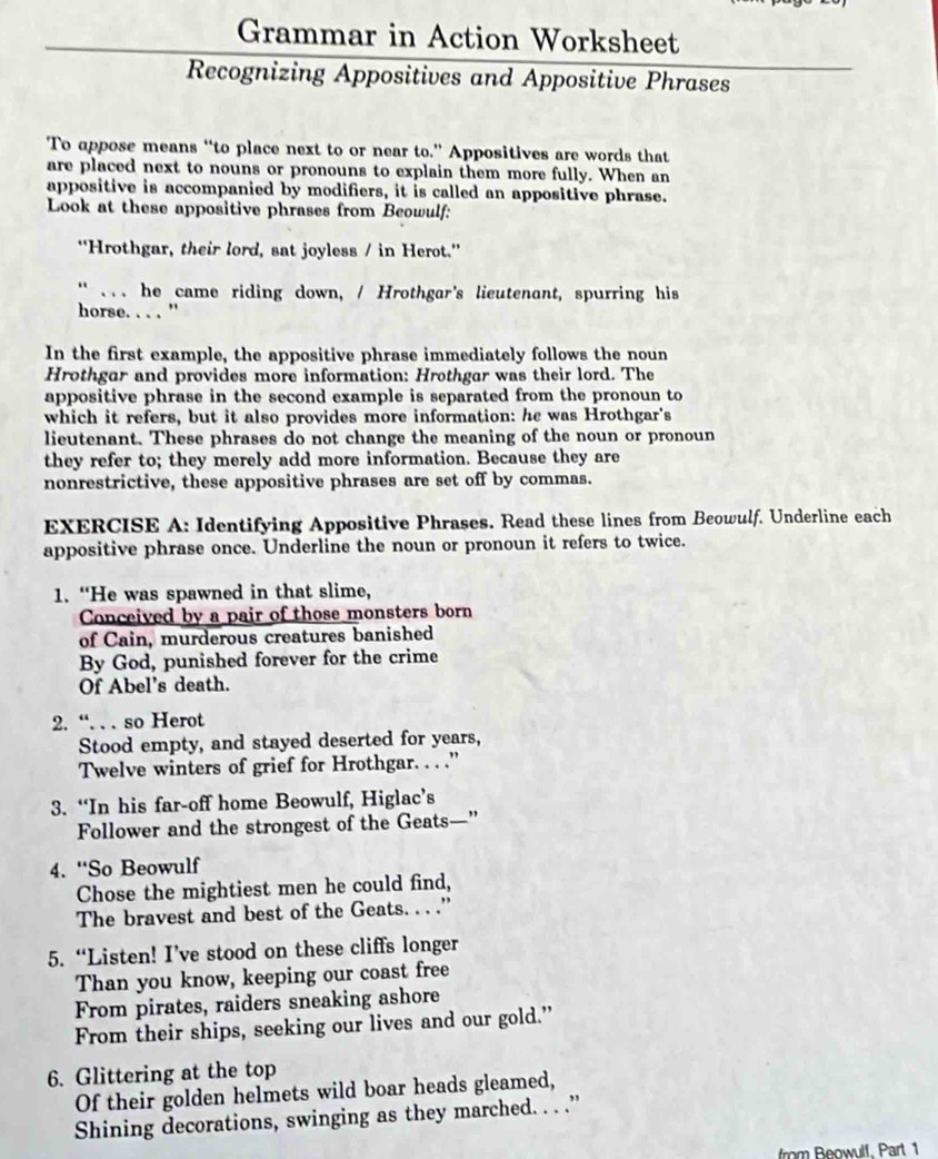 Grammar in Action Worksheet
Recognizing Appositives and Appositive Phrases
To appose means “to place next to or near to.” Appositives are words that
are placed next to nouns or pronouns to explain them more fully. When an
appositive is accompanied by modifiers, it is called an appositive phrase.
Look at these appositive phrases from Beowulf:
“Hrothgar, their lord, sat joyless / in Herot.”
“ ... he came riding down, / Hrothgar's lieutenant, spurring his
horse. . . . '
In the first example, the appositive phrase immediately follows the noun
Hrothgar and provides more information: Hrothgar was their lord. The
appositive phrase in the second example is separated from the pronoun to
which it refers, but it also provides more information: he was Hrothgar's
lieutenant. These phrases do not change the meaning of the noun or pronoun
they refer to; they merely add more information. Because they are
nonrestrictive, these appositive phrases are set off by commas.
EXERCISE A: Identifying Appositive Phrases. Read these lines from Beowulf. Underline each
appositive phrase once. Underline the noun or pronoun it refers to twice.
1. “He was spawned in that slime,
Conceived by a pair of those monsters born
of Cain, murderous creatures banished
By God, punished forever for the crime
Of Abel’s death.
2. “. . . so Herot
Stood empty, and stayed deserted for years,
Twelve winters of grief for Hrothgar. . . .”
3. “In his far-off home Beowulf, Higlac’s
Follower and the strongest of the Geats—”
4. “So Beowulf
Chose the mightiest men he could find,
The bravest and best of the Geats. . . .”
5. “Listen! I’ve stood on these cliffs longer
Than you know, keeping our coast free
From pirates, raiders sneaking ashore
From their ships, seeking our lives and our gold.”
6. Glittering at the top
Of their golden helmets wild boar heads gleamed,
Shining decorations, swinging as they marched. . . .”
from Beowulf. Part 1