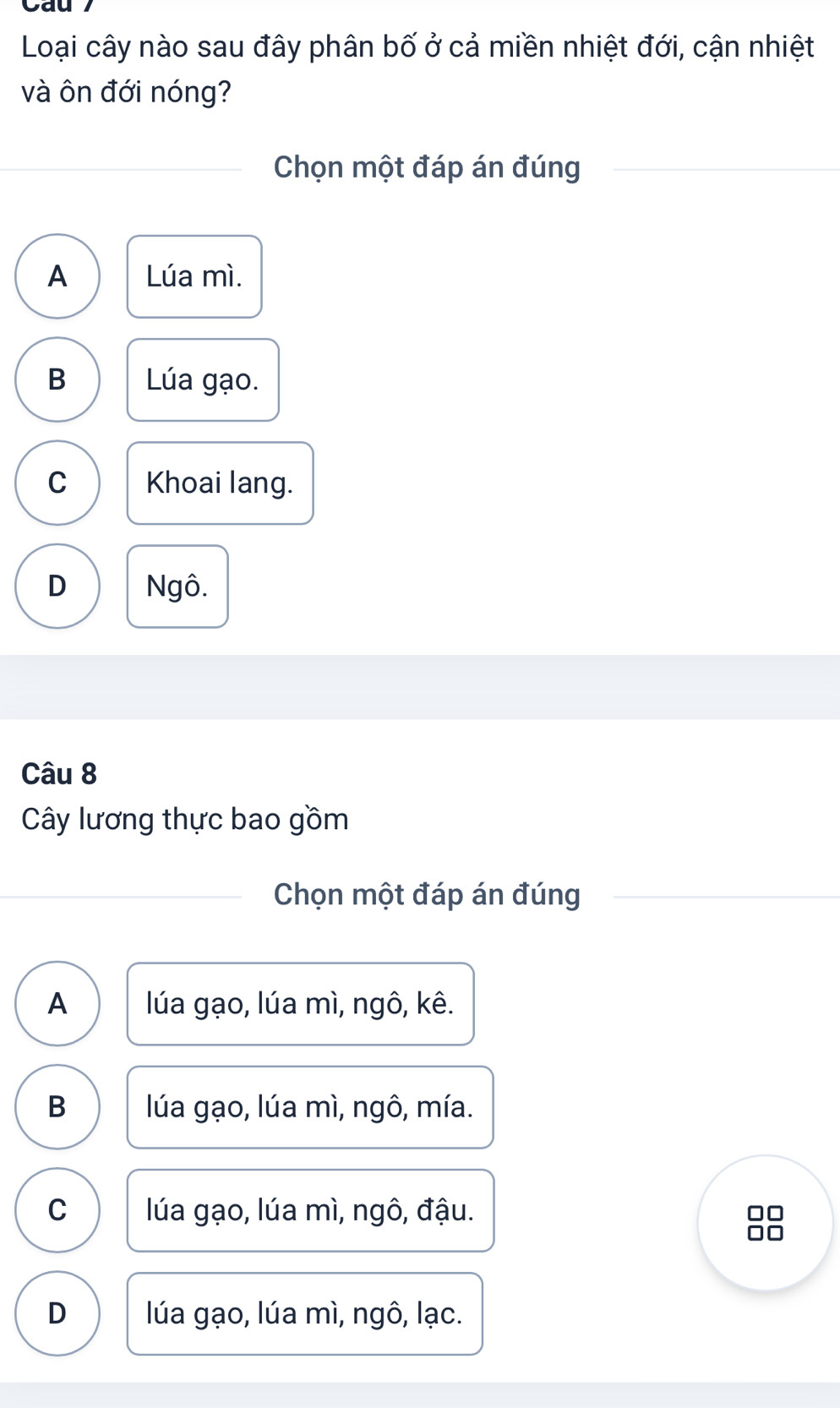 Cau
Loại cây nào sau đây phân bố ở cả miền nhiệt đới, cận nhiệt
và ôn đới nóng?
Chọn một đáp án đúng
A Lúa mì.
B Lúa gạo.
C Khoai lang.
D Ngô.
Câu 8
Cây lương thực bao gồm
Chọn một đáp án đúng
A lúa gạo, lúa mì, ngô, kê.
B lúa gạo, lúa mì, ngô, mía.
C lúa gạo, lúa mì, ngô, đậu.
D lúa gạo, lúa mì, ngô, lạc.