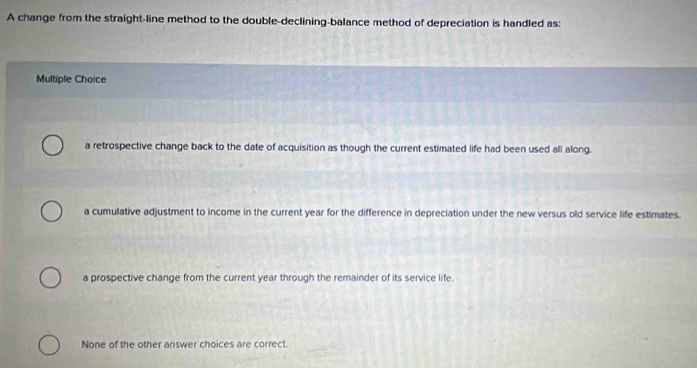 A change from the straight-line method to the double-declining-balance method of depreciation is handled as:
Multiple Choice
a retrospective change back to the date of acquisition as though the current estimated life had been used all along.
a cumulative adjustment to income in the current year for the difference in depreciation under the new versus old service life estimates.
a prospective change from the current year through the remainder of its service life.
None of the other answer choices are correct.