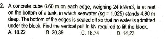 A concrete cube 0.60 m on each edge, weighing 24 kN/m3, is at rest
on the bottom of a tank, in which seawater (sg=1.025) stands 4.80 m
deep. The bottom of the edges is sealed off so that no water is admitted
under the block. Find the vertical pull in kN required to lift the block.
A. 18.22 B. 20.39 C. 16.74 D. 14.23