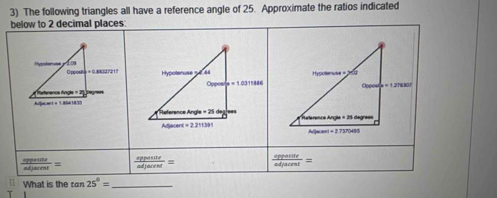 The following triangles all have a reference angle of 25. Approximate the ratios indicated
below to 2 decimal places:
 apposite/adjacent =
 opposite/adjacent =
 opposite/adjacent =
What is the tan 25°= _