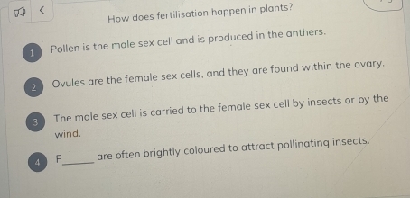 < 
How does fertilisation happen in plants? 
1 Pollen is the male sex cell and is produced in the anthers. 
2 Ovules are the female sex cells, and they are found within the ovary. 
g The male sex cell is carried to the female sex cell by insects or by the 
wind. 
4 F_ are often brightly coloured to attract pollinating insects.