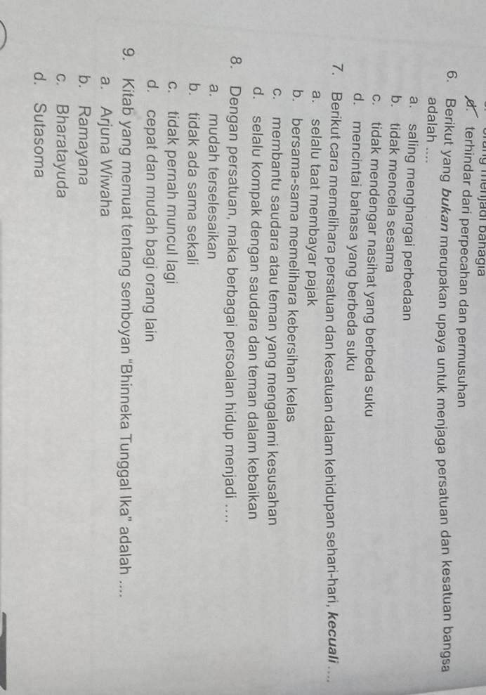 menjadi banagía
d. terhindar dari perpecahan dan permusuhan
6. Berikut yang bukan merupakan upaya untuk menjaga persatuan dan kesatuan bangsa
adalah ....
a. saling menghargai perbedaan
b. tidak mencela sesama
c. tidak mendengar nasihat yang berbeda suku
d. mencintai bahasa yang berbeda suku
7. Berikut cara memelihara persatuan dan kesatuan dalam kehidupan sehari-hari, kecuali ....
a. selalu taat membayar pajak
b. bersama-sama memelihara kebersihan kelas
c. membantu saudara atau teman yang mengalami kesusahan
d. selalu kompak dengan saudara dan teman dalam kebaikan
8. Dengan persatuan, maka berbagai persoalan hidup menjadi ..
a. mudah terselesaikan
b. tidak ada sama sekali
c. tidak pernah muncul lagi
d. cepat dan mudah bagi orang lain
9. Kitab yang memuat tentang semboyan “Bhinneka Tunggal Ika” adalah ....
a. Arjuna Wiwaha
b. Ramayana
c. Bharatayuda
d. Sutasoma